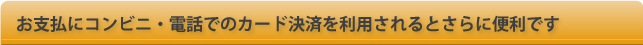お支払にコンビニ・電話でのカード決済も利用されるとご来店は、不要でさらに便利です